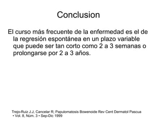 Conclusion El curso más frecuente de la enfermedad es el de la regresión espontánea en un plazo variable que puede ser tan corto como 2 a 3 semanas o prolongarse por 2 a 3 años. Trejo-Ruiz J.J, Cancelar R; Papulomatosis Bowenoide Rev Cent Dermatol Pascua •  Vol. 8, Núm. 3 • Sep-Dic 1999 