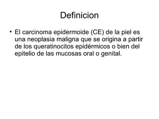 Definicion El carcinoma epidermoide (CE) de la piel es una neoplasia maligna que se origina a partir de los queratinocitos epidérmicos o bien del epitelio de las mucosas oral o genital.  