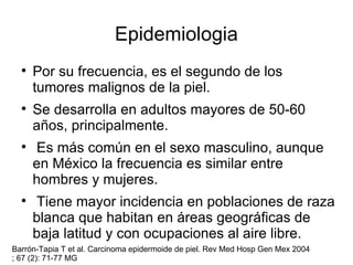 Epidemiologia Por su frecuencia, es el segundo de los tumores malignos de la piel. Se desarrolla en adultos mayores de 50-60 años, principalmente. Es más común en el sexo masculino, aunque en México la frecuencia es similar entre hombres y mujeres. Tiene mayor incidencia en poblaciones de raza blanca que habitan en áreas geográficas de baja latitud y con ocupaciones al aire libre. Barrón-Tapia T et al. Carcinoma epidermoide de piel. Rev Med Hosp Gen Mex 2004 ; 67 (2): 71-77 MG 