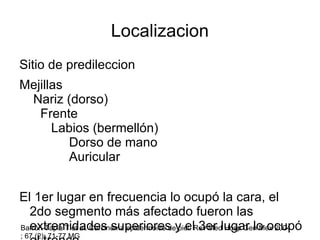 Localizacion Sitio de predileccion  Mejillas  Nariz (dorso)  Frente  Labios (bermellón)  Dorso de mano  Auricular El 1er lugar en frecuencia lo ocupó la cara, el 2do segmento más afectado fueron las extremidades superiores y el 3er lugar lo ocupó el tronco. Barrón-Tapia T et al. Carcinoma epidermoide de piel. Rev Med Hosp Gen Mex 2004 ; 67 (2): 71-77 MG 