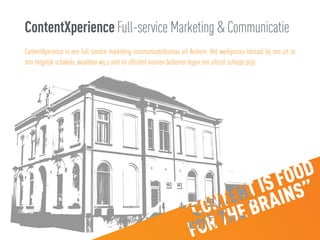 ContentXperience Full-service Marketing & Communicatie
ContentXperience is een full-service marketing-communicatiebureau uit Arnhem. Het werkproces bestaat bij ons uit zo
min mogelijk schakels, waardoor wij u snel en efficiënt kunnen bedienen tegen een uiterst scherpe prijs.
 