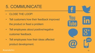 5. COMMUNICATE
• CLOSE THE LOOP!
• Tell customers how their feedback improved
the product or fixed a problem
• Tell employees about positive/negative
customer feedback.
• Tell employees how their ideas affected
product development.
16#cxanalytics
 