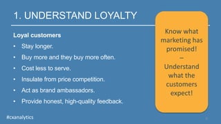 1. UNDERSTAND LOYALTY
Loyal customers
• Stay longer.
• Buy more and they buy more often.
• Cost less to serve.
• Insulate from price competition.
• Act as brand ambassadors.
• Provide honest, high-quality feedback.
5#cxanalytics
Know what
marketing has
promised!
–
Understand
what the
customers
expect!
 