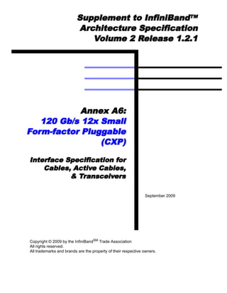 Supplement to InfiniBandTM
                         Architecture Specification
                            Volume 2 Release 1.2.1




            Annex A6:
   120 Gb/s 12x Small
Form-factor Pluggable
                (CXP)

Interface Specification for
    Cables, Active Cables,
           & Transceivers

                                                               September 2009




Copyright © 2009 by the InfiniBandSM Trade Association
All rights reserved.
All trademarks and brands are the property of their respective owners.
 