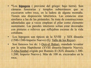 • *Los hipogeos ( proviene del griego: bajo tierra). Son
cámaras funerarias y templos subterráneos que se
excavaron sobre roca, en la ladera de alguna montaña.
Tienen una disposición laberíntica. Las estancias eran
similares a las de las pirámides. Se trata de construcciones
adinteladas que a veces emplean el pilar como elemento
sustentante. Las paredes interiores solían estar decoradas
con pinturas o relieves que reflejaban escenas de la vida
cotidiana.
• Los hipogeos son típicos de la XVIII y XIX dinastía
(1500-1300-Imperio Nuevo) (Ej: Valle de los Reyes).
• Son famosos los de: 1-Deir-el Bahari, mandado levantar
por la reina Haptshesut (XVIII dinastía-Imperio Nuevo);
2-Abu-Simbel erigido por Ramsés II (XIX dinastía 1.300-
1.200; Imperio Nuevo-). Más de 100 m. excavados en la
roca.
 
