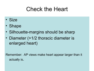 Check the Heart
• Size
• Shape
• Silhouette-margins should be sharp
• Diameter (>1/2 thoracic diameter is
enlarged heart)
Remember: AP views make heart appear larger than it
actually is.
 