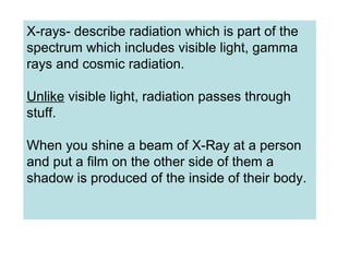 X-rays- describe radiation which is part of the
spectrum which includes visible light, gamma
rays and cosmic radiation.
Unlike visible light, radiation passes through
stuff.
When you shine a beam of X-Ray at a person
and put a film on the other side of them a
shadow is produced of the inside of their body.
 