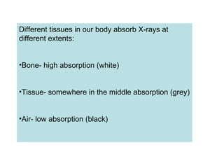 Different tissues in our body absorb X-rays at
different extents:
•Bone- high absorption (white)
•Tissue- somewhere in the middle absorption (grey)
•Air- low absorption (black)
 