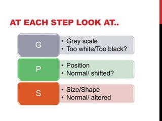 AT EACH STEP LOOK AT..
• Grey scale
• Too white/Too black?
G
• Position
• Normal/ shifted?
P
• Size/Shape
• Normal/ altered
S
 