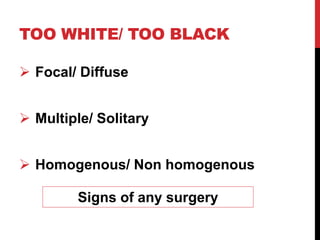 TOO WHITE/ TOO BLACK
 Focal/ Diffuse
 Multiple/ Solitary
 Homogenous/ Non homogenous
Signs of any surgery
 