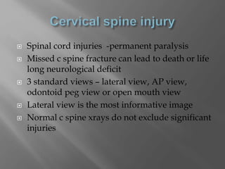 Spinal cord injuries -permanent paralysis
 Missed c spine fracture can lead to death or life
long neurological deficit
 3 standard views – lateral view, AP view,
odontoid peg view or open mouth view
 Lateral view is the most informative image
 Normal c spine xrays do not exclude significant
injuries
 