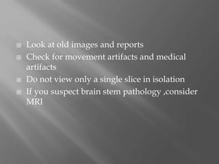  Look at old images and reports
 Check for movement artifacts and medical
artifacts
 Do not view only a single slice in isolation
 If you suspect brain stem pathology ,consider
MRI
 