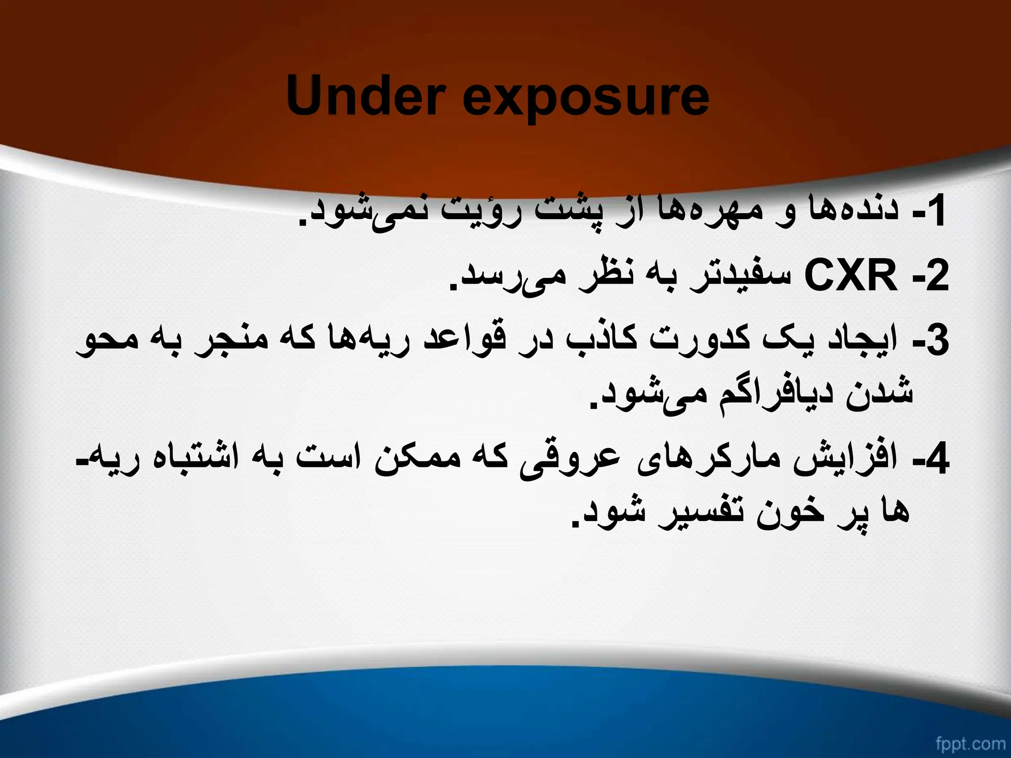 Under exposure
1
-
‫دنده‬
‫مهره‬ ‫و‬ ‫ها‬
‫نمی‬ ‫رؤیت‬ ‫پشت‬ ‫از‬ ‫ها‬
‫شود‬
.
2
-
CXR
‫می‬ ‫نظر‬ ‫به‬ ‫سفیدتر‬
‫رسد‬
.
3
-
‫ریه‬ ‫قواعد‬ ‫در‬ ‫کاذب‬ ‫کدورت‬ ‫یک‬ ‫ایجاد‬
‫محو‬ ‫به‬ ‫منجر‬ ‫که‬ ‫ها‬
‫می‬ ‫دیافراگم‬ ‫شدن‬
‫شود‬
.
4
-
‫ری‬ ‫اشتباه‬ ‫به‬ ‫است‬ ‫ممکن‬ ‫که‬ ‫عروقی‬ ‫مارکرهای‬ ‫افزایش‬
‫ه‬
-
‫شود‬ ‫تفسیر‬ ‫خون‬ ‫پر‬ ‫ها‬
.
 