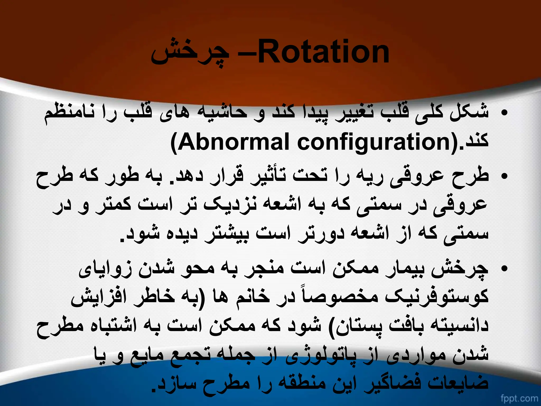 ‫چرخش‬ –Rotation
•
‫حاشیه‬ ‫و‬ ‫کند‬ ‫پیدا‬ ‫تغییر‬ ‫قلب‬ ‫کلی‬ ‫شکل‬
‫نامنظم‬ ‫را‬ ‫قلب‬ ‫های‬
‫کند‬
.
(Abnormal configuration)
•
‫دهد‬ ‫قرار‬ ‫تأثیر‬ ‫تحت‬ ‫را‬ ‫ریه‬ ‫عروقی‬ ‫طرح‬
.
‫طرح‬ ‫که‬ ‫طور‬ ‫به‬
‫نزدیک‬ ‫اشعه‬ ‫به‬ ‫که‬ ‫سمتی‬ ‫در‬ ‫عروقی‬
‫در‬ ‫و‬ ‫کمتر‬ ‫است‬ ‫تر‬
‫شود‬ ‫دیده‬ ‫بیشتر‬ ‫است‬ ‫دورتر‬ ‫اشعه‬ ‫از‬ ‫که‬ ‫سمتی‬
.
•
‫زوایای‬ ‫شدن‬ ‫محو‬ ‫به‬ ‫منجر‬ ‫است‬ ‫ممکن‬ ‫بیمار‬ ‫چرخش‬
‫خانم‬ ‫در‬ ً‫ا‬‫مخصوص‬ ‫کوستوفرنیک‬
‫ها‬
(
‫افزایش‬ ‫خاطر‬ ‫به‬
‫پستان‬ ‫بافت‬ ‫دانسیته‬
)
‫اشتبا‬ ‫به‬ ‫است‬ ‫ممکن‬ ‫که‬ ‫شود‬
‫مطرح‬ ‫ه‬
‫یا‬ ‫و‬ ‫مایع‬ ‫تجمع‬ ‫جمله‬ ‫از‬ ‫پاتولوژی‬ ‫از‬ ‫مواردی‬ ‫شدن‬
‫سازد‬ ‫مطرح‬ ‫را‬ ‫منطقه‬ ‫این‬ ‫فضاگیر‬ ‫ضایعات‬
.
 