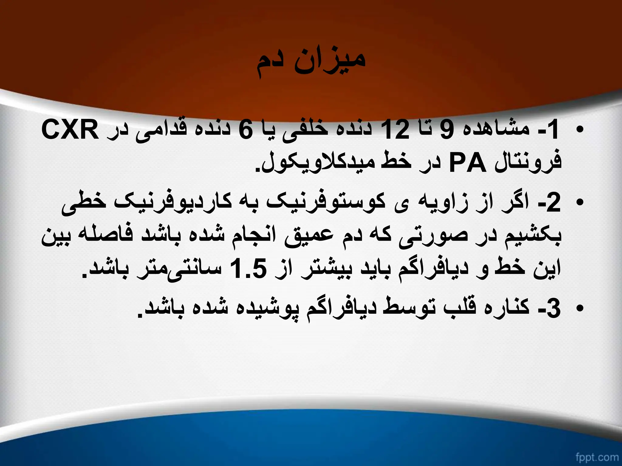 ‫دم‬ ‫میزان‬
•
1
-
‫مشاهده‬
9
‫تا‬
12
‫یا‬ ‫خلفی‬ ‫دنده‬
6
‫در‬ ‫قدامی‬ ‫دنده‬
CXR
‫فرونتال‬
PA
‫میدکالویکول‬ ‫خط‬ ‫در‬
.
•
2
-
‫زاویه‬ ‫از‬ ‫اگر‬
‫خط‬ ‫کاردیوفرنیک‬ ‫به‬ ‫کوستوفرنیک‬ ‫ی‬
‫ی‬
‫فاص‬ ‫باشد‬ ‫شده‬ ‫انجام‬ ‫عمیق‬ ‫دم‬ ‫که‬ ‫صورتی‬ ‫در‬ ‫بکشیم‬
‫بین‬ ‫له‬
‫از‬ ‫بیشتر‬ ‫باید‬ ‫دیافراگم‬ ‫و‬ ‫خط‬ ‫این‬
1.5
‫سانتی‬
‫باشد‬ ‫متر‬
.
•
3
-
‫باشد‬ ‫شده‬ ‫پوشیده‬ ‫دیافراگم‬ ‫توسط‬ ‫قلب‬ ‫کناره‬
.
 