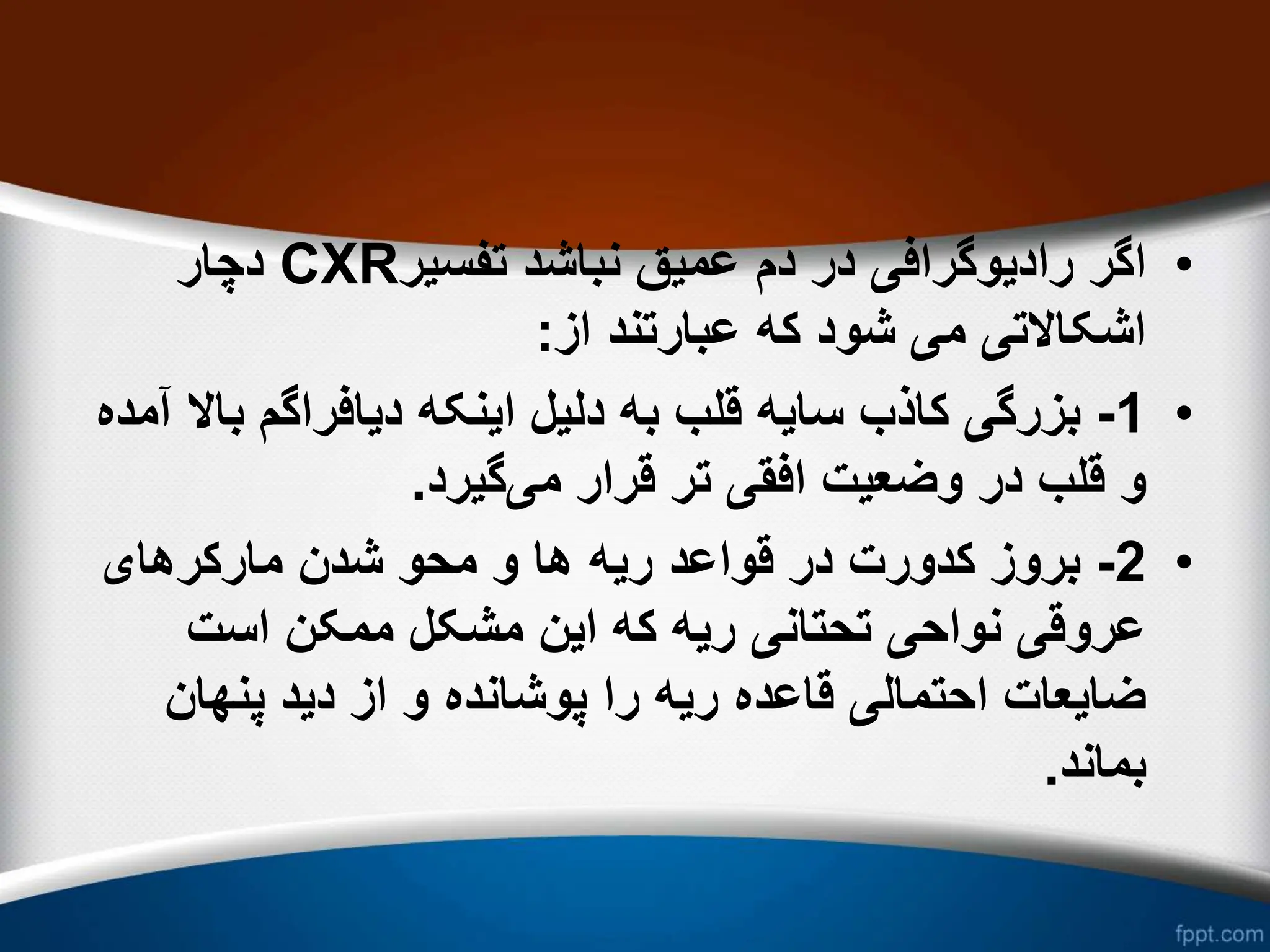 •
‫تفسیر‬ ‫نباشد‬ ‫عمیق‬ ‫دم‬ ‫در‬ ‫رادیوگرافی‬ ‫اگر‬
CXR
‫دچار‬
‫از‬ ‫عبارتند‬ ‫که‬ ‫شود‬ ‫می‬ ‫اشکاالتی‬
:
•
1
-
‫ب‬ ‫دیافراگم‬ ‫اینکه‬ ‫دلیل‬ ‫به‬ ‫قلب‬ ‫سایه‬ ‫کاذب‬ ‫بزرگی‬
‫آمده‬ ‫اال‬
‫می‬ ‫قرار‬ ‫تر‬ ‫افقی‬ ‫وضعیت‬ ‫در‬ ‫قلب‬ ‫و‬
‫گیرد‬
.
•
2
-
‫ریه‬ ‫قواعد‬ ‫در‬ ‫کدورت‬ ‫بروز‬
‫مارکرهای‬ ‫شدن‬ ‫محو‬ ‫و‬ ‫ها‬
‫است‬ ‫ممکن‬ ‫مشکل‬ ‫این‬ ‫که‬ ‫ریه‬ ‫تحتانی‬ ‫نواحی‬ ‫عروقی‬
‫پنهان‬ ‫دید‬ ‫از‬ ‫و‬ ‫پوشانده‬ ‫را‬ ‫ریه‬ ‫قاعده‬ ‫احتمالی‬ ‫ضایعات‬
‫بماند‬
.
 