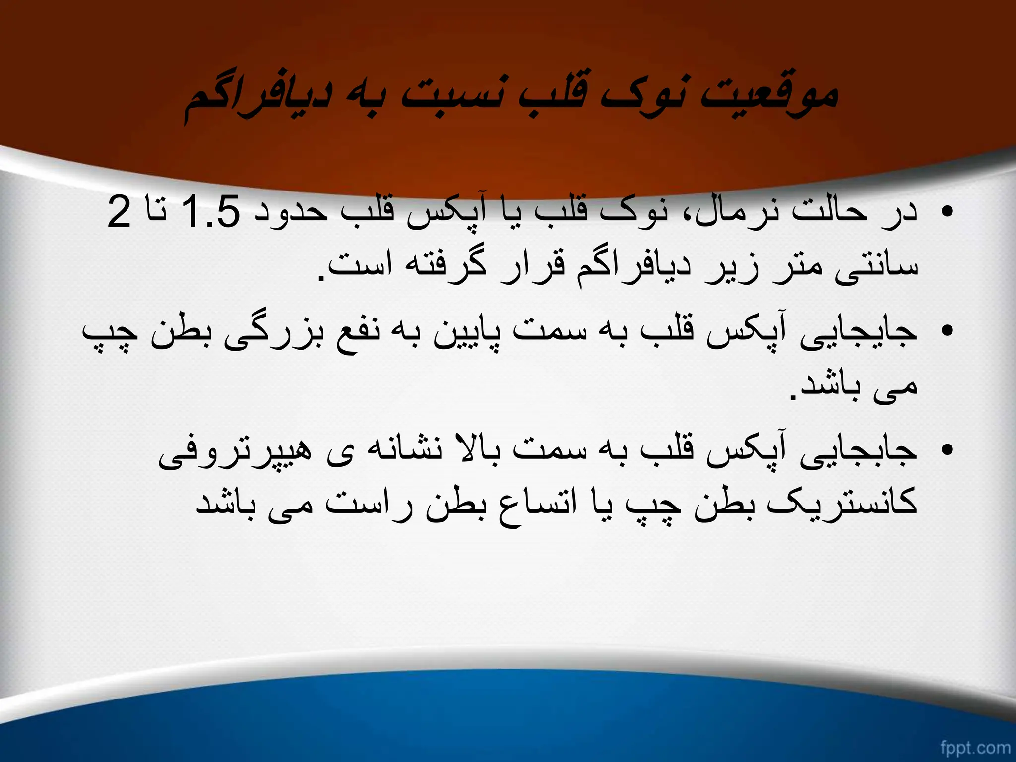‫دیافراگم‬ ‫به‬ ‫نسبت‬ ‫قلب‬ ‫نوک‬ ‫موقعیت‬
•
‫حدود‬ ‫قلب‬ ‫آپکس‬ ‫یا‬ ‫قلب‬ ‫نوک‬ ،‫نرمال‬ ‫حالت‬ ‫در‬
1.5
‫تا‬
2
‫است‬ ‫گرفته‬ ‫قرار‬ ‫دیافراگم‬ ‫زیر‬ ‫متر‬ ‫سانتی‬
.
•
‫بزرگی‬ ‫نفع‬ ‫به‬ ‫پایین‬ ‫سمت‬ ‫به‬ ‫قلب‬ ‫آپکس‬ ‫جایجایی‬
‫چپ‬ ‫بطن‬
‫باشد‬ ‫می‬
.
•
‫هیپرتروف‬ ‫ی‬ ‫نشانه‬ ‫باال‬ ‫سمت‬ ‫به‬ ‫قلب‬ ‫آپکس‬ ‫جابجایی‬
‫ی‬
‫باشد‬ ‫می‬ ‫راست‬ ‫بطن‬ ‫اتساع‬ ‫یا‬ ‫چپ‬ ‫بطن‬ ‫کانستریک‬
 