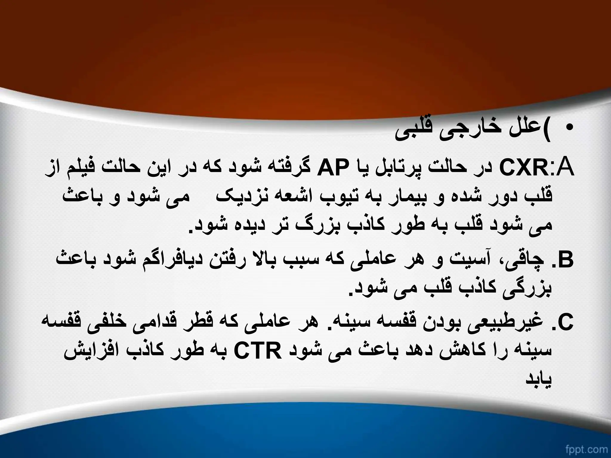 •
)
‫قلبی‬ ‫خارجی‬ ‫علل‬
A
:
CXR
‫یا‬ ‫پرتابل‬ ‫حالت‬ ‫در‬
AP
‫از‬ ‫فیلم‬ ‫حالت‬ ‫این‬ ‫در‬ ‫که‬ ‫شود‬ ‫گرفته‬
‫باعث‬ ‫و‬ ‫شود‬ ‫می‬ ‫نزدیک‬ ‫اشعه‬ ‫تیوب‬ ‫به‬ ‫بیمار‬ ‫و‬ ‫شده‬ ‫دور‬ ‫قلب‬
‫شود‬ ‫دیده‬ ‫تر‬ ‫بزرگ‬ ‫کاذب‬ ‫طور‬ ‫به‬ ‫قلب‬ ‫شود‬ ‫می‬
.
B
.
‫ب‬ ‫شود‬ ‫دیافراگم‬ ‫رفتن‬ ‫باال‬ ‫سبب‬ ‫که‬ ‫عاملی‬ ‫هر‬ ‫و‬ ‫آسیت‬ ،‫چاقی‬
‫اعث‬
‫شود‬ ‫می‬ ‫قلب‬ ‫کاذب‬ ‫بزرگی‬
.
C
.
‫سینه‬ ‫قفسه‬ ‫بودن‬ ‫غیرطبیعی‬
.
‫خلفی‬ ‫قدامی‬ ‫قطر‬ ‫که‬ ‫عاملی‬ ‫هر‬
‫قفسه‬
‫شود‬ ‫می‬ ‫باعث‬ ‫دهد‬ ‫کاهش‬ ‫را‬ ‫سینه‬
CTR
‫افزایش‬ ‫کاذب‬ ‫طور‬ ‫به‬
‫یابد‬
 