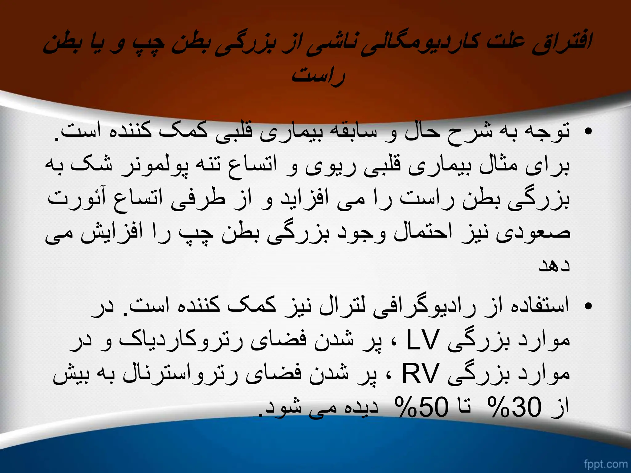 ‫بطن‬ ‫یا‬ ‫و‬ ‫چپ‬ ‫بطن‬ ‫بزرگی‬ ‫از‬ ‫ناشی‬ ‫کاردیومگالی‬ ‫علت‬ ‫افتراق‬
‫راست‬
•
‫کننده‬ ‫کمک‬ ‫قلبی‬ ‫بیماری‬ ‫سابقه‬ ‫و‬ ‫حال‬ ‫شرح‬ ‫به‬ ‫توجه‬
‫است‬
.
‫پولمونر‬ ‫تنه‬ ‫اتساع‬ ‫و‬ ‫ریوی‬ ‫قلبی‬ ‫بیماری‬ ‫مثال‬ ‫برای‬
‫به‬ ‫شک‬
‫آئو‬ ‫اتساع‬ ‫طرفی‬ ‫از‬ ‫و‬ ‫افزاید‬ ‫می‬ ‫را‬ ‫راست‬ ‫بطن‬ ‫بزرگی‬
‫رت‬
‫م‬ ‫افزایش‬ ‫را‬ ‫چپ‬ ‫بطن‬ ‫بزرگی‬ ‫وجود‬ ‫احتمال‬ ‫نیز‬ ‫صعودی‬
‫ی‬
‫دهد‬
•
‫است‬ ‫کننده‬ ‫کمک‬ ‫نیز‬ ‫لترال‬ ‫رادیوگرافی‬ ‫از‬ ‫استفاده‬
.
‫در‬
‫بزرگی‬ ‫موارد‬
LV
‫در‬ ‫و‬ ‫رتروکاردیاک‬ ‫فضای‬ ‫شدن‬ ‫پر‬ ،
‫بزرگی‬ ‫موارد‬
RV
‫بی‬ ‫به‬ ‫رترواسترنال‬ ‫فضای‬ ‫شدن‬ ‫پر‬ ،
‫ش‬
‫از‬
30
%
‫تا‬
50
%
‫شود‬ ‫می‬ ‫دیده‬
.
 