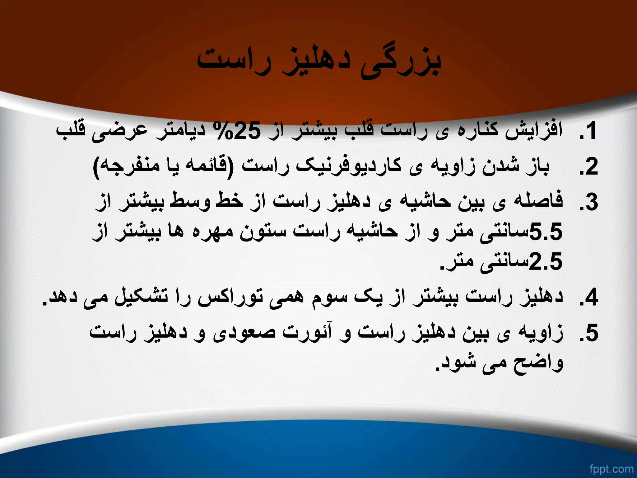 ‫راست‬ ‫دهلیز‬ ‫بزرگی‬
.1
‫از‬ ‫بیشتر‬ ‫قلب‬ ‫راست‬ ‫ی‬ ‫کناره‬ ‫افزایش‬
25
%
‫قلب‬ ‫عرضی‬ ‫دیامتر‬
.2
‫راست‬ ‫کاردیوفرنیک‬ ‫ی‬ ‫زاویه‬ ‫شدن‬ ‫باز‬
(
‫منفرجه‬ ‫یا‬ ‫قائمه‬
)
.3
‫از‬ ‫بیشتر‬ ‫وسط‬ ‫خط‬ ‫از‬ ‫راست‬ ‫دهلیز‬ ‫ی‬ ‫حاشیه‬ ‫بین‬ ‫ی‬ ‫فاصله‬
5.5
‫از‬ ‫بیشتر‬ ‫ها‬ ‫مهره‬ ‫ستون‬ ‫راست‬ ‫حاشیه‬ ‫از‬ ‫و‬ ‫متر‬ ‫سانتی‬
2.5
‫متر‬ ‫سانتی‬
.
.4
‫می‬ ‫تشکیل‬ ‫را‬ ‫توراکس‬ ‫همی‬ ‫سوم‬ ‫یک‬ ‫از‬ ‫بیشتر‬ ‫راست‬ ‫دهلیز‬
‫دهد‬
.
.5
‫راست‬ ‫دهلیز‬ ‫و‬ ‫صعودی‬ ‫آئورت‬ ‫و‬ ‫راست‬ ‫دهلیز‬ ‫بین‬ ‫ی‬ ‫زاویه‬
‫شود‬ ‫می‬ ‫واضح‬
.
 