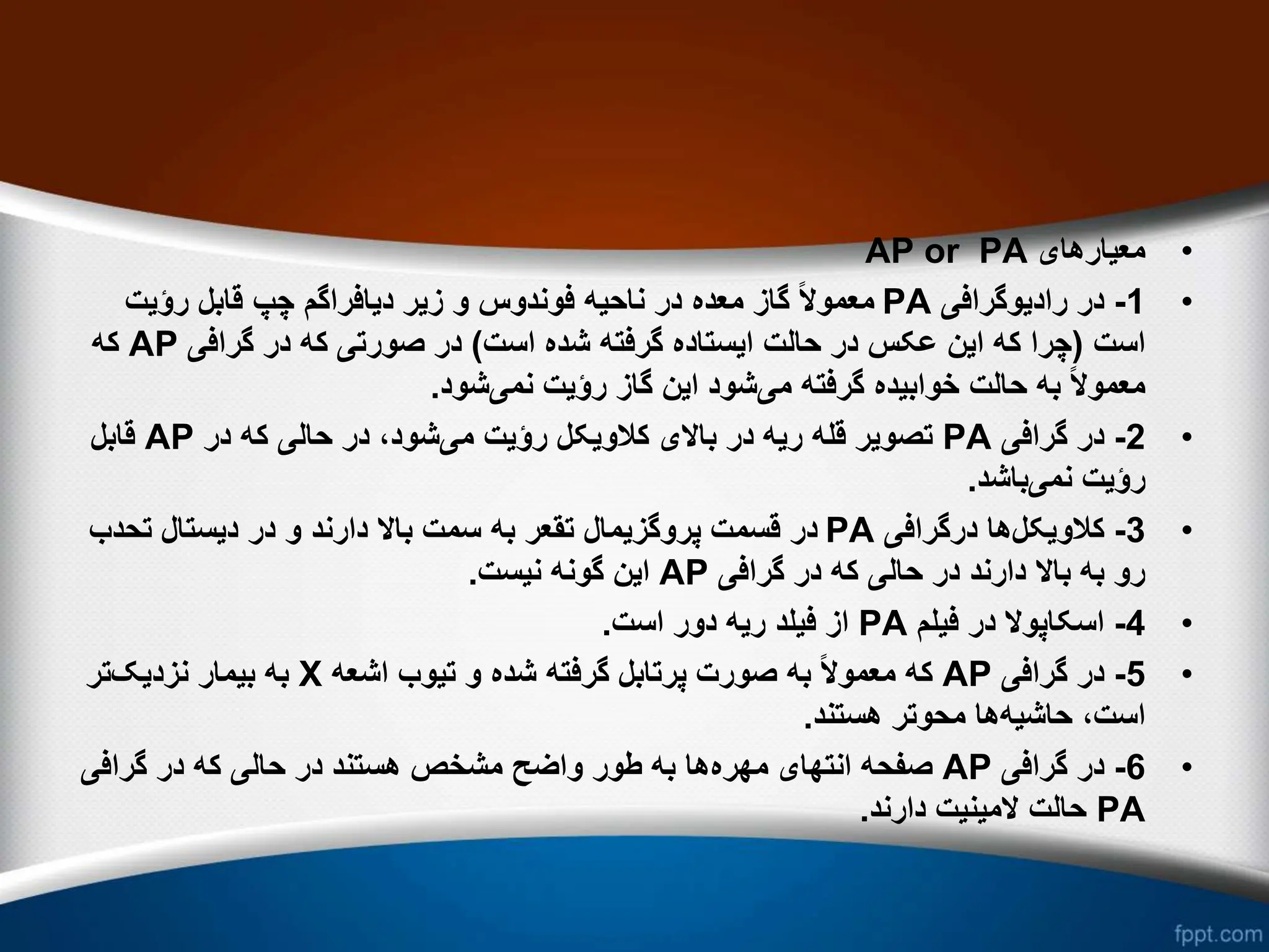 •
‫معیارهای‬
AP or PA
•
1
-
‫رادیوگرافی‬ ‫در‬
PA
‫رؤیت‬ ‫قابل‬ ‫چپ‬ ‫دیافراگم‬ ‫زیر‬ ‫و‬ ‫فوندوس‬ ‫ناحیه‬ ‫در‬ ‫معده‬ ‫گاز‬ ً‫ال‬‫معمو‬
‫است‬
(
‫است‬ ‫شده‬ ‫گرفته‬ ‫ایستاده‬ ‫حالت‬ ‫در‬ ‫عکس‬ ‫این‬ ‫که‬ ‫چرا‬
)
‫گرافی‬ ‫در‬ ‫که‬ ‫صورتی‬ ‫در‬
AP
‫که‬
‫می‬ ‫گرفته‬ ‫خوابیده‬ ‫حالت‬ ‫به‬ ً‫ال‬‫معمو‬
‫نمی‬ ‫رؤیت‬ ‫گاز‬ ‫این‬ ‫شود‬
‫شود‬
.
•
2
-
‫گرافی‬ ‫در‬
PA
‫می‬ ‫رؤیت‬ ‫کالویکل‬ ‫باالی‬ ‫در‬ ‫ریه‬ ‫قله‬ ‫تصویر‬
‫در‬ ‫که‬ ‫حالی‬ ‫در‬ ،‫شود‬
AP
‫قابل‬
‫نمی‬ ‫رؤیت‬
‫باشد‬
.
•
3
-
‫کالویکل‬
‫درگرافی‬ ‫ها‬
PA
‫تح‬ ‫دیستال‬ ‫در‬ ‫و‬ ‫دارند‬ ‫باال‬ ‫سمت‬ ‫به‬ ‫تقعر‬ ‫پروگزیمال‬ ‫قسمت‬ ‫در‬
‫دب‬
‫گرافی‬ ‫در‬ ‫که‬ ‫حالی‬ ‫در‬ ‫دارند‬ ‫باال‬ ‫به‬ ‫رو‬
AP
‫نیست‬ ‫گونه‬ ‫این‬
.
•
4
-
‫فیلم‬ ‫در‬ ‫اسکاپوال‬
PA
‫است‬ ‫دور‬ ‫ریه‬ ‫فیلد‬ ‫از‬
.
•
5
-
‫گرافی‬ ‫در‬
AP
‫اشعه‬ ‫تیوب‬ ‫و‬ ‫شده‬ ‫گرفته‬ ‫پرتابل‬ ‫صورت‬ ‫به‬ ً‫ال‬‫معمو‬ ‫که‬
X
‫نزدیک‬ ‫بیمار‬ ‫به‬
‫تر‬
‫حاشیه‬ ،‫است‬
‫هستند‬ ‫محوتر‬ ‫ها‬
.
•
6
-
‫گرافی‬ ‫در‬
AP
‫مهره‬ ‫انتهای‬ ‫صفحه‬
‫گرافی‬ ‫در‬ ‫که‬ ‫حالی‬ ‫در‬ ‫هستند‬ ‫مشخص‬ ‫واضح‬ ‫طور‬ ‫به‬ ‫ها‬
PA
‫دارند‬ ‫المینیت‬ ‫حالت‬
.
 