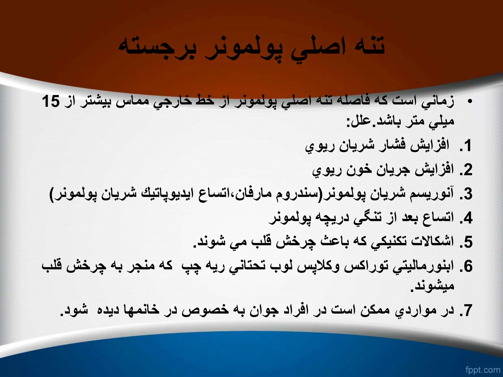 ‫برجسته‬ ‫پولمونر‬ ‫اصلي‬ ‫تنه‬
•
‫از‬ ‫بیشتر‬ ‫مماس‬ ‫خارجي‬ ‫خط‬ ‫از‬ ‫پولمونر‬ ‫اصلي‬ ‫تنه‬ ‫فاصله‬ ‫كه‬ ‫است‬ ‫زماني‬
15
‫باشد‬ ‫متر‬ ‫میلي‬
.
‫علل‬
:
.1
‫ریوي‬ ‫شریان‬ ‫فشار‬ ‫افزایش‬
.2
‫ریوي‬ ‫خون‬ ‫جریان‬ ‫افزایش‬
.3
‫پولمونر‬ ‫شریان‬ ‫آنوریسم‬
(
‫پو‬ ‫شریان‬ ‫ایدیوپاتیك‬ ‫اتساع‬،‫مارفان‬ ‫سندروم‬
‫لمونر‬
(
.4
‫پولمونر‬ ‫دریچه‬ ‫تنگي‬ ‫از‬ ‫بعد‬ ‫اتساع‬
.5
‫شوند‬ ‫مي‬ ‫قلب‬ ‫چرخش‬ ‫باعث‬ ‫كه‬ ‫تكنیكي‬ ‫اشكاالت‬
.
.6
‫ق‬ ‫چرخش‬ ‫به‬ ‫منجر‬ ‫كه‬ ‫چپ‬ ‫ریه‬ ‫تحتاني‬ ‫لوب‬ ‫وكالپس‬ ‫توراكس‬ ‫ابنورمالیتي‬
‫لب‬
‫میشوند‬
.
.7
‫شود‬ ‫دیده‬ ‫خانمها‬ ‫در‬ ‫خصوص‬ ‫به‬ ‫جوان‬ ‫افراد‬ ‫در‬ ‫است‬ ‫ممكن‬ ‫مواردي‬ ‫در‬
.
 
