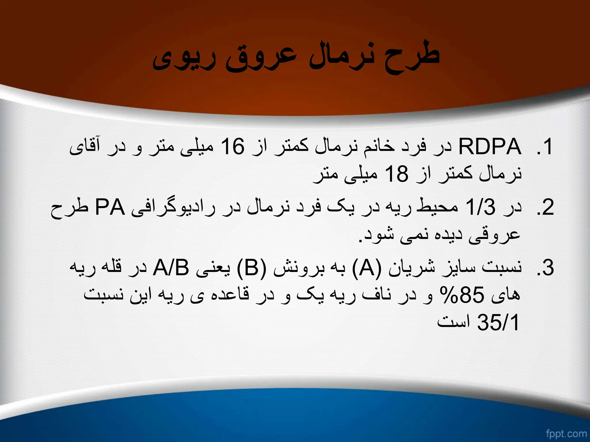 ‫ریوی‬ ‫عروق‬ ‫نرمال‬ ‫طرح‬
.1
RDPA
‫از‬ ‫کمتر‬ ‫نرمال‬ ‫خانم‬ ‫فرد‬ ‫در‬
16
‫آقای‬ ‫در‬ ‫و‬ ‫متر‬ ‫میلی‬
‫از‬ ‫کمتر‬ ‫نرمال‬
18
‫متر‬ ‫میلی‬
.2
‫در‬
1/3
‫رادیوگرافی‬ ‫در‬ ‫نرمال‬ ‫فرد‬ ‫یک‬ ‫در‬ ‫ریه‬ ‫محیط‬
PA
‫طرح‬
‫شود‬ ‫نمی‬ ‫دیده‬ ‫عروقی‬
.
.3
‫شریان‬ ‫سایز‬ ‫نسبت‬
(
A
)
‫برونش‬ ‫به‬
(
B
)
‫یعنی‬
A/B
‫ریه‬ ‫قله‬ ‫در‬
‫های‬
85
%
‫نسبت‬ ‫این‬ ‫ریه‬ ‫ی‬ ‫قاعده‬ ‫در‬ ‫و‬ ‫یک‬ ‫ریه‬ ‫ناف‬ ‫در‬ ‫و‬
35/1
‫است‬
 