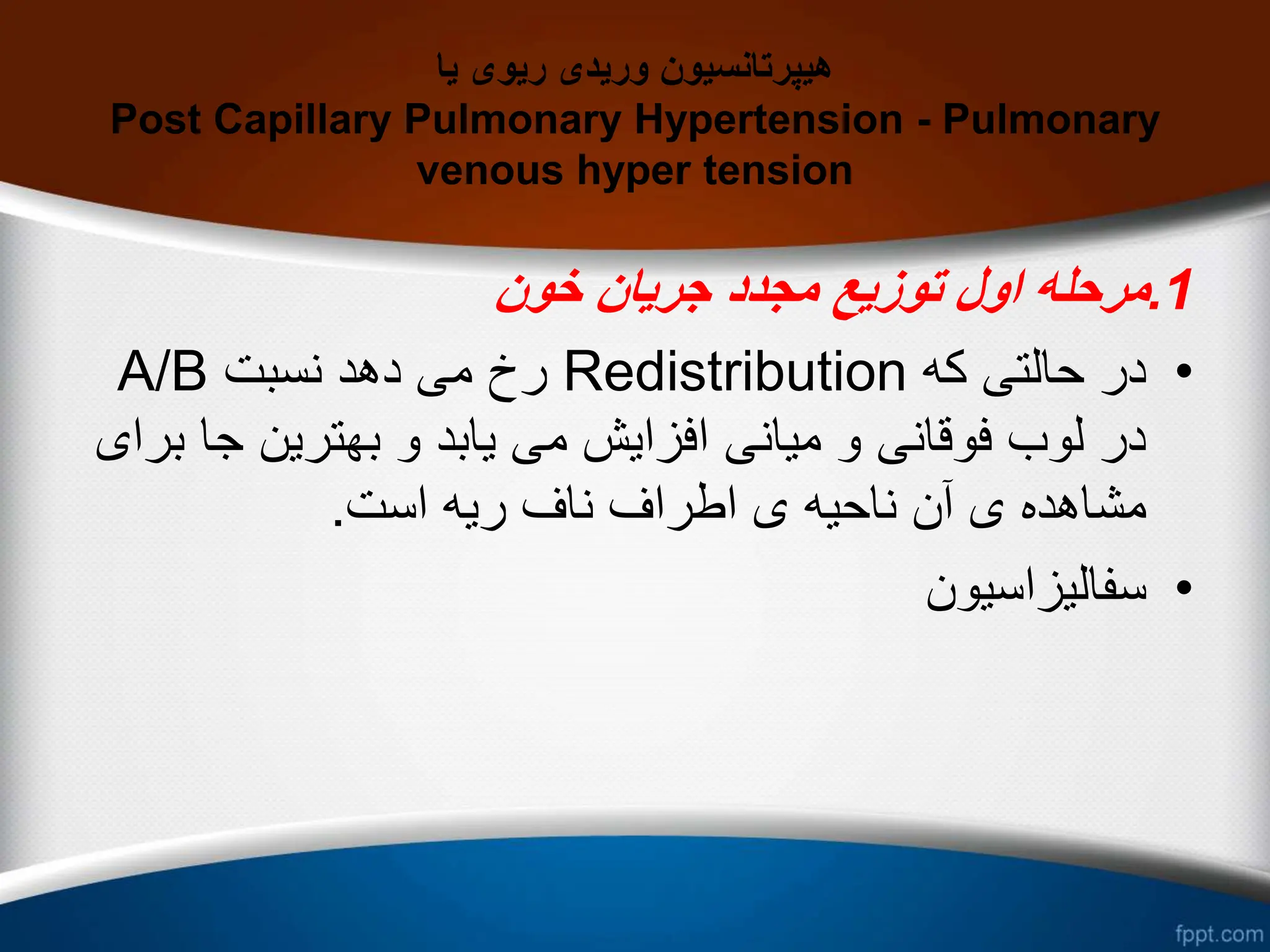 ‫یا‬ ‫ریوی‬ ‫وریدی‬ ‫هیپرتانسیون‬
Post Capillary Pulmonary Hypertension - Pulmonary
venous hyper tension
1
.
‫خون‬ ‫جریان‬ ‫مجدد‬ ‫توزیع‬ ‫اول‬ ‫مرحله‬
•
‫که‬ ‫حالتی‬ ‫در‬
Redistribution
‫نسبت‬ ‫دهد‬ ‫می‬ ‫رخ‬
A/B
‫ج‬ ‫بهترین‬ ‫و‬ ‫یابد‬ ‫می‬ ‫افزایش‬ ‫میانی‬ ‫و‬ ‫فوقانی‬ ‫لوب‬ ‫در‬
‫برای‬ ‫ا‬
‫است‬ ‫ریه‬ ‫ناف‬ ‫اطراف‬ ‫ی‬ ‫ناحیه‬ ‫آن‬ ‫ی‬ ‫مشاهده‬
.
•
‫سفالیزاسیون‬
 