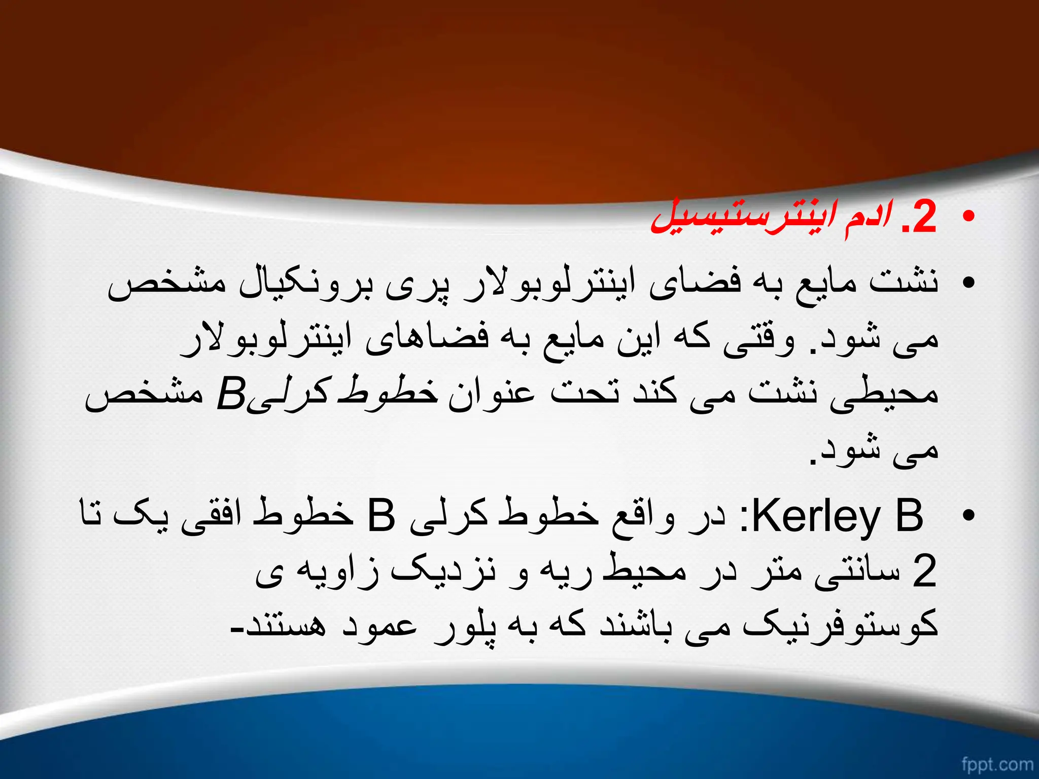 •
2
.
‫اینترستیسیل‬ ‫ادم‬
•
‫م‬ ‫برونکیال‬ ‫پری‬ ‫اینترلوبوالر‬ ‫فضای‬ ‫به‬ ‫مایع‬ ‫نشت‬
‫شخص‬
‫شود‬ ‫می‬
.
‫اینترلوبوالر‬ ‫فضاهای‬ ‫به‬ ‫مایع‬ ‫این‬ ‫که‬ ‫وقتی‬
‫عنوان‬ ‫تحت‬ ‫کند‬ ‫می‬ ‫نشت‬ ‫محیطی‬
‫کرلی‬ ‫خطوط‬
B
‫مشخص‬
‫شود‬ ‫می‬
.
•
Kerley B
:
‫کرلی‬ ‫خطوط‬ ‫واقع‬ ‫در‬
B
‫تا‬ ‫یک‬ ‫افقی‬ ‫خطوط‬
2
‫ی‬ ‫زاویه‬ ‫نزدیک‬ ‫و‬ ‫ریه‬ ‫محیط‬ ‫در‬ ‫متر‬ ‫سانتی‬
‫هستند‬ ‫عمود‬ ‫پلور‬ ‫به‬ ‫که‬ ‫باشند‬ ‫می‬ ‫کوستوفرنیک‬
-
 