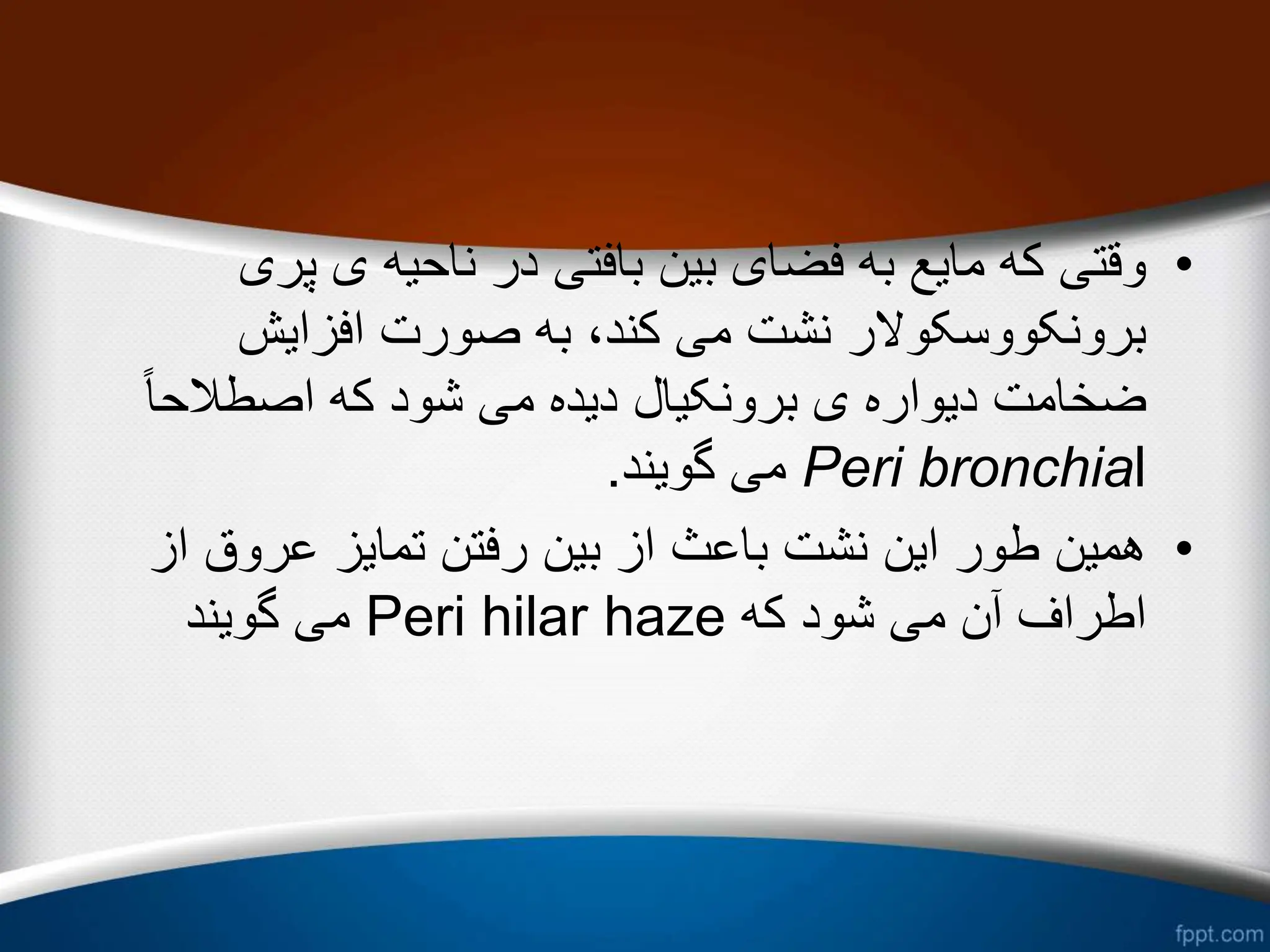 •
‫پر‬ ‫ی‬ ‫ناحیه‬ ‫در‬ ‫بافتی‬ ‫بین‬ ‫فضای‬ ‫به‬ ‫مایع‬ ‫که‬ ‫وقتی‬
‫ی‬
‫افزایش‬ ‫صورت‬ ‫به‬ ،‫کند‬ ‫می‬ ‫نشت‬ ‫برونکووسکوالر‬
ً‫ا‬‫اصطالح‬ ‫که‬ ‫شود‬ ‫می‬ ‫دیده‬ ‫برونکیال‬ ‫ی‬ ‫دیواره‬ ‫ضخامت‬
Peri bronchial
‫گویند‬ ‫می‬
.
•
‫از‬ ‫عروق‬ ‫تمایز‬ ‫رفتن‬ ‫بین‬ ‫از‬ ‫باعث‬ ‫نشت‬ ‫این‬ ‫طور‬ ‫همین‬
‫که‬ ‫شود‬ ‫می‬ ‫آن‬ ‫اطراف‬
Peri hilar haze
‫گویند‬ ‫می‬
 