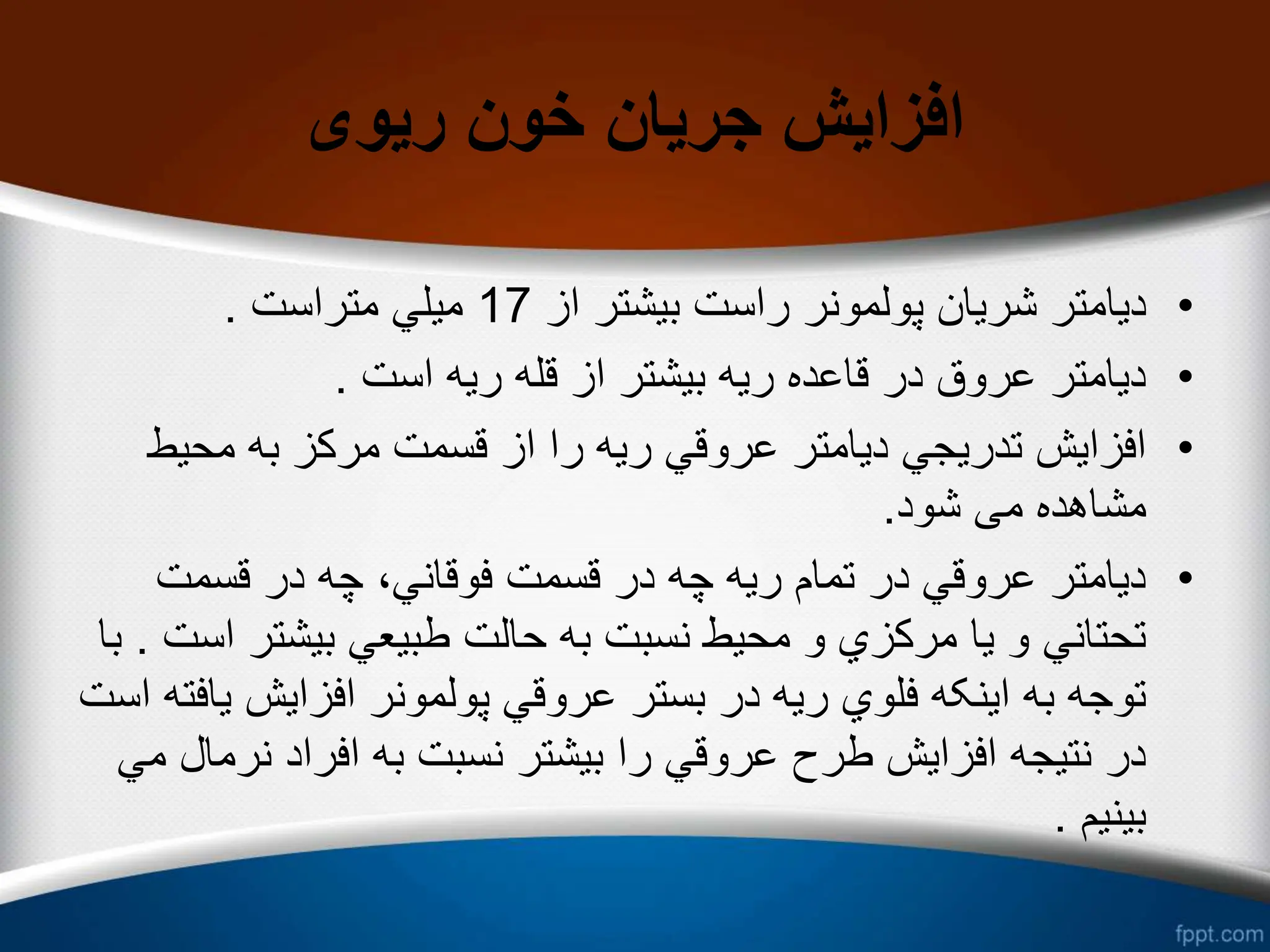 ‫ریوی‬ ‫خون‬ ‫جریان‬ ‫افزایش‬
•
‫از‬ ‫بیشتر‬ ‫راست‬ ‫پولمونر‬ ‫شریان‬ ‫دیامتر‬
17
‫متراست‬ ‫میلي‬
.
•
‫است‬ ‫ریه‬ ‫قله‬ ‫از‬ ‫بیشتر‬ ‫ریه‬ ‫قاعده‬ ‫در‬ ‫عروق‬ ‫دیامتر‬
.
•
‫محی‬ ‫به‬ ‫مرکز‬ ‫قسمت‬ ‫از‬ ‫را‬ ‫ریه‬ ‫عروقي‬ ‫دیامتر‬ ‫تدریجي‬ ‫افزایش‬
‫ط‬
‫شود‬ ‫می‬ ‫مشاهده‬
.
•
‫قسمت‬ ‫در‬ ‫چه‬ ،‫فوقاني‬ ‫قسمت‬ ‫در‬ ‫چه‬ ‫ریه‬ ‫تمام‬ ‫در‬ ‫عروقي‬ ‫دیامتر‬
‫بیشتر‬ ‫طبیعي‬ ‫حالت‬ ‫به‬ ‫نسبت‬ ‫محیط‬ ‫و‬ ‫مرکزي‬ ‫یا‬ ‫و‬ ‫تحتاني‬
‫است‬
.
‫با‬
‫افزایش‬ ‫پولمونر‬ ‫عروقي‬ ‫بستر‬ ‫در‬ ‫ریه‬ ‫فلوي‬ ‫اینکه‬ ‫به‬ ‫توجه‬
‫است‬ ‫یافته‬
‫نر‬ ‫افراد‬ ‫به‬ ‫نسبت‬ ‫بیشتر‬ ‫را‬ ‫عروقي‬ ‫طرح‬ ‫افزایش‬ ‫نتیجه‬ ‫در‬
‫مي‬ ‫مال‬
‫بینیم‬
.
 