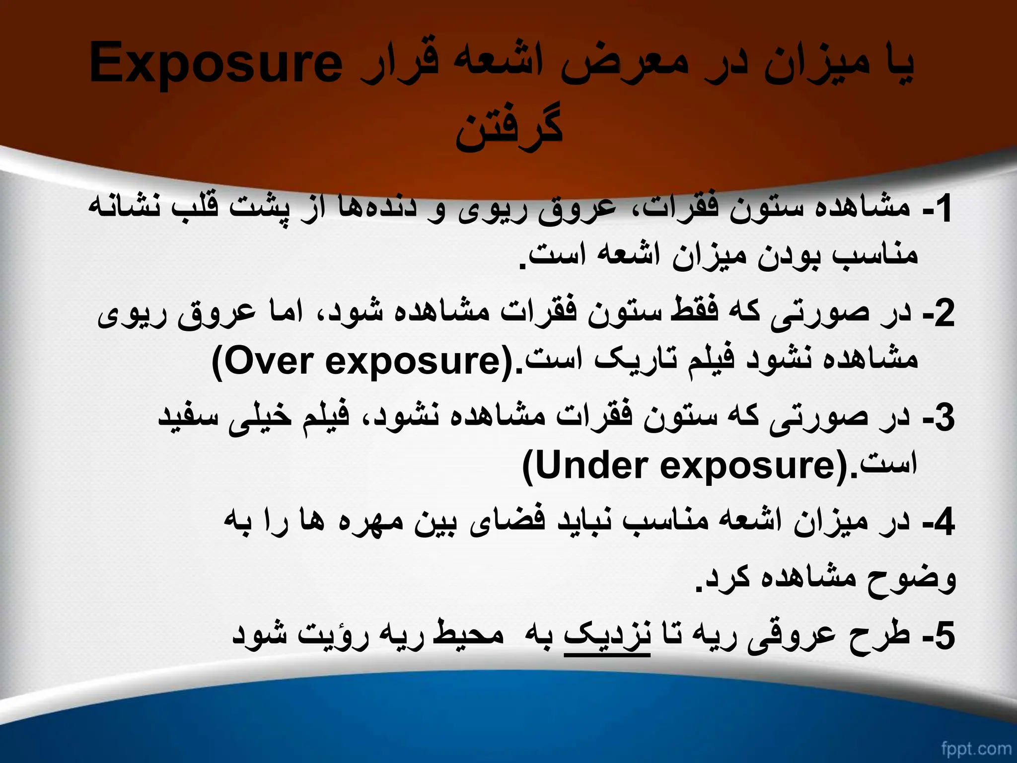 Exposure ‫قرار‬ ‫اشعه‬ ‫معرض‬ ‫در‬ ‫میزان‬ ‫یا‬
‫گرفتن‬
1
-
‫دنده‬ ‫و‬ ‫ریوی‬ ‫عروق‬ ،‫فقرات‬ ‫ستون‬ ‫مشاهده‬
‫نشان‬ ‫قلب‬ ‫پشت‬ ‫از‬ ‫ها‬
‫ه‬
‫است‬ ‫اشعه‬ ‫میزان‬ ‫بودن‬ ‫مناسب‬
.
2
-
‫ریوی‬ ‫عروق‬ ‫اما‬ ،‫شود‬ ‫مشاهده‬ ‫فقرات‬ ‫ستون‬ ‫فقط‬ ‫که‬ ‫صورتی‬ ‫در‬
‫است‬ ‫تاریک‬ ‫فیلم‬ ‫نشود‬ ‫مشاهده‬
.
(Over exposure)
3
-
‫سفی‬ ‫خیلی‬ ‫فیلم‬ ،‫نشود‬ ‫مشاهده‬ ‫فقرات‬ ‫ستون‬ ‫که‬ ‫صورتی‬ ‫در‬
‫د‬
‫است‬
.
(Under exposure)
4
-
‫به‬ ‫را‬ ‫ها‬ ‫مهره‬ ‫بین‬ ‫فضای‬ ‫نباید‬ ‫مناسب‬ ‫اشعه‬ ‫میزان‬ ‫در‬
‫کرد‬ ‫مشاهده‬ ‫وضوح‬
.
5
-
‫تا‬ ‫ریه‬ ‫عروقی‬ ‫طرح‬
‫نزدیک‬
‫شود‬ ‫رؤیت‬ ‫ریه‬ ‫محیط‬ ‫به‬
 