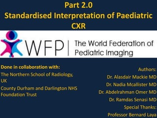 Part 2.0
Standardised Interpretation of Paediatric
CXR
Done in collaboration with:
The Northern School of Radiology,
UK
County Durham and Darlington NHS
Foundation Trust
Authors:
Dr. Alasdair Mackie MD
Dr. Nadia Mcallister MD
Dr. Abdelrahman Omer MD
Dr. Ramdas Senasi MD
Special Thanks:
Professor Bernard Laya
 