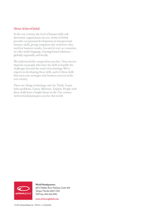 About AchieveGlobal
In the 21st century, the level of human skills will
determine organization success. AchieveGlobal
provides exceptional development in interpersonal
business skills, giving companies the workforce they
need for business results. Located in over 40 countries,
we offer multi-language, learning-based solutions—
globally, regionally, and locally.

We understand the competition you face. Your success
depends on people who have the skills to handle the
challenges beyond the reach of technology. We’re
experts in developing these skills, and it’s these skills
that turn your strategies into business success in the
21st century.

These are things technology can’t do. Think. Learn.
Solve problems. Listen. Motivate. Explain. People with
these skills have a bright future in the 21st century.
AchieveGlobal prepares you for that world.




                            World Headquarters
                            8875 Hidden River Parkway, Suite 400
                            Tampa, Florida 33637 USA
                            Toll Free: 800.456.9390

                            www.achieveglobal.com

© 2013 AchieveGlobal, Inc. M01417 v. 1.0 (01/2013)
 
