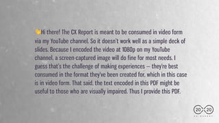 C X . R E P O R T
👋Hi there! The CX Report is meant to be consumed in video form
via my YouTube channel. So it doesn’t work well as a simple deck of
slides. Because I encoded the video at 1080p on my YouTube
channel, a screen-captured image will do fine for most needs. I
guess that’s the challenge of making experiences — they're best
consumed in the format they've been created for, which in this case
is in video form. That said, the text encoded in this PDF might be
useful to those who are visually impaired. Thus I provide this PDF.
20 20
 