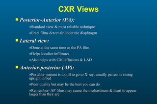 Posterior-Anterior (PA): Standard view & most reliable technique Erect films detect air under the diaphragm Lateral view: Done at the same time as the PA film Helps localize infiltrates Also helps with CM, effusions & LAD Anterior-posterior (AP): Portable- patient is too ill to go to X-ray, usually patient is sitting upright in bed Poor quality but may be the best you can do Remember- AP films may cause the mediastinum & heart to appear larger than they are CXR Views 