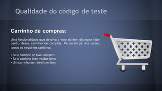 Qualidade do código de teste 
Carrinho de compras: 
Uma funcionalidade que devolva o valor do item de maior valor 
dentro desse carrinho de compras. Pensando já nos testes, 
temos os seguintes cenários: 
• Se o carrinho só tiver um item 
• Se o carrinho tiver muitos itens 
• Um carrinho sem nenhum item 
 