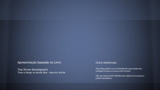 Apresentação baseada no Livro 
Test Driven Development 
Teste e Design no Mundo Real - Mauricio Aniche 
Outra referências: 
http://blog.caelum.com.br/facilitando-seus-testes-de-unidade- 
no-java-um-pouco-de-mockito/ 
http://gc.blog.br/2007/08/28/mock-objects-em-excesso-podem- 
atrapalhar/ 
