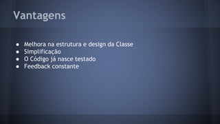 Vantagens 
● Melhora na estrutura e design da Classe 
● Simplificação 
● O Código já nasce testado 
● Feedback constante 
 