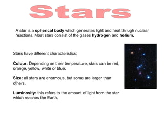 A star is a spherical body which generates light and heat thriugh nuclear
reactions. Most stars consist of the gases hydrogen and helium.
Stars have different characteristics:
Colour: Depending on their temperature, stars can be red,
orange, yellow, white or blue.
Size: all stars are enormous, but some are larger than
others.
Luminosity: this refers to the amount of light from the star
which reaches the Earth.
 