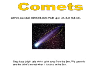 Comets are small celestial bodies made up of ice, dust and rock.
They have bright tails which point away from the Sun. We can only
see the tail of a comet when it is close to the Sun.
 