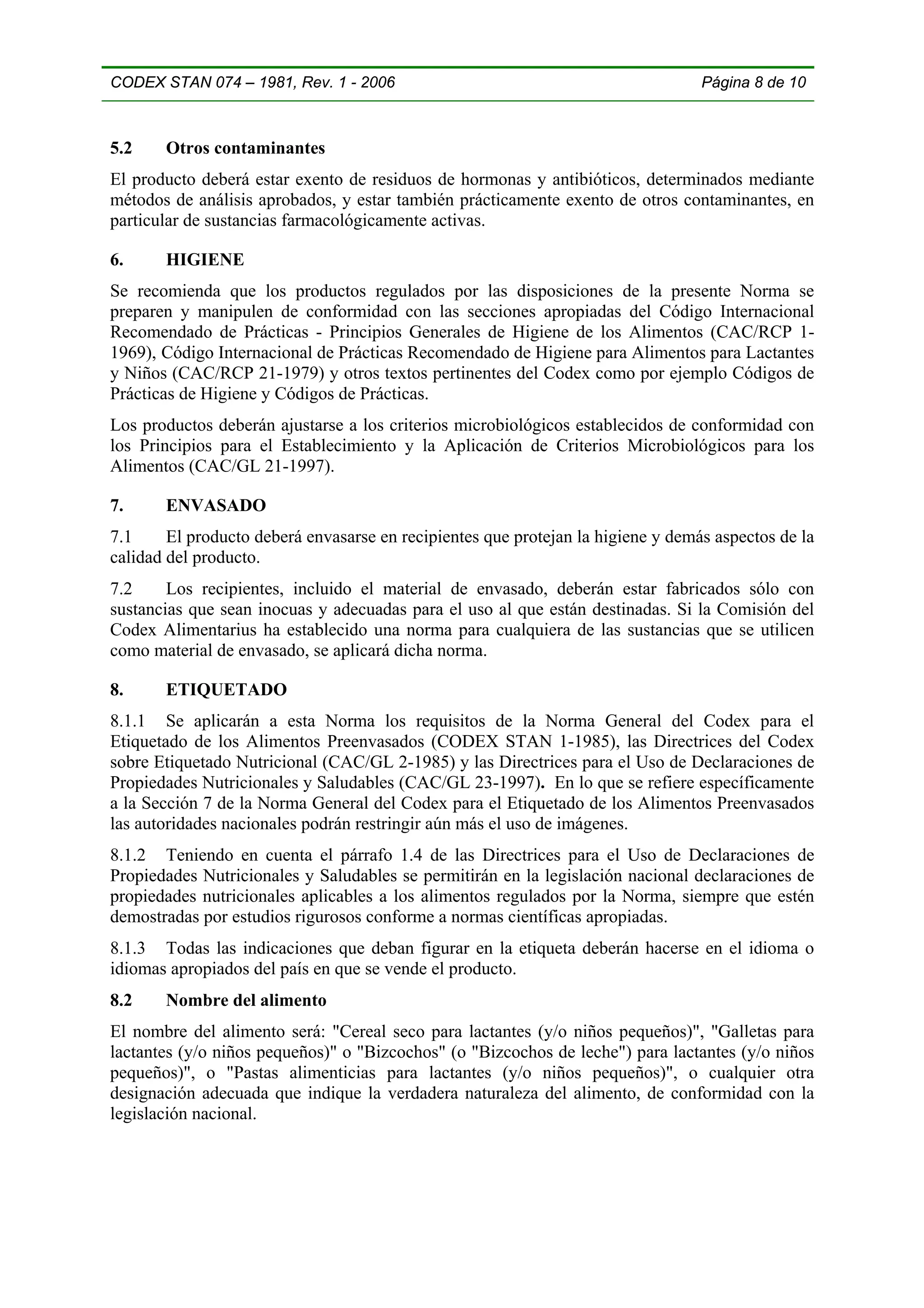 CODEX STAN 074 – 1981, Rev. 1 - 2006                                              Página 8 de 10



5.2    Otros contaminantes
El producto deberá estar exento de residuos de hormonas y antibióticos, determinados mediante
métodos de análisis aprobados, y estar también prácticamente exento de otros contaminantes, en
particular de sustancias farmacológicamente activas.

6.     HIGIENE
Se recomienda que los productos regulados por las disposiciones de la presente Norma se
preparen y manipulen de conformidad con las secciones apropiadas del Código Internacional
Recomendado de Prácticas - Principios Generales de Higiene de los Alimentos (CAC/RCP 1-
1969), Código Internacional de Prácticas Recomendado de Higiene para Alimentos para Lactantes
y Niños (CAC/RCP 21-1979) y otros textos pertinentes del Codex como por ejemplo Códigos de
Prácticas de Higiene y Códigos de Prácticas.
Los productos deberán ajustarse a los criterios microbiológicos establecidos de conformidad con
los Principios para el Establecimiento y la Aplicación de Criterios Microbiológicos para los
Alimentos (CAC/GL 21-1997).

7.     ENVASADO
7.1     El producto deberá envasarse en recipientes que protejan la higiene y demás aspectos de la
calidad del producto.
7.2     Los recipientes, incluido el material de envasado, deberán estar fabricados sólo con
sustancias que sean inocuas y adecuadas para el uso al que están destinadas. Si la Comisión del
Codex Alimentarius ha establecido una norma para cualquiera de las sustancias que se utilicen
como material de envasado, se aplicará dicha norma.

8.     ETIQUETADO
8.1.1 Se aplicarán a esta Norma los requisitos de la Norma General del Codex para el
Etiquetado de los Alimentos Preenvasados (CODEX STAN 1-1985), las Directrices del Codex
sobre Etiquetado Nutricional (CAC/GL 2-1985) y las Directrices para el Uso de Declaraciones de
Propiedades Nutricionales y Saludables (CAC/GL 23-1997). En lo que se refiere específicamente
a la Sección 7 de la Norma General del Codex para el Etiquetado de los Alimentos Preenvasados
las autoridades nacionales podrán restringir aún más el uso de imágenes.
8.1.2 Teniendo en cuenta el párrafo 1.4 de las Directrices para el Uso de Declaraciones de
Propiedades Nutricionales y Saludables se permitirán en la legislación nacional declaraciones de
propiedades nutricionales aplicables a los alimentos regulados por la Norma, siempre que estén
demostradas por estudios rigurosos conforme a normas científicas apropiadas.
8.1.3 Todas las indicaciones que deban figurar en la etiqueta deberán hacerse en el idioma o
idiomas apropiados del país en que se vende el producto.
8.2    Nombre del alimento
El nombre del alimento será: "Cereal seco para lactantes (y/o niños pequeños)", "Galletas para
lactantes (y/o niños pequeños)" o "Bizcochos" (o "Bizcochos de leche") para lactantes (y/o niños
pequeños)", o "Pastas alimenticias para lactantes (y/o niños pequeños)", o cualquier otra
designación adecuada que indique la verdadera naturaleza del alimento, de conformidad con la
legislación nacional.
 