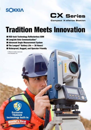 CX Series 
Tradition Meets Innovation 
Exclusive 
TSshield 
technology built-in 
Compact X-ellence Station 
 RED-tech Technology Reflectorless EDM 
 LongLink Data Communication*1 
 Advanced Angle Measurement System 
 The Longest*2 Battery Life - 36 Hours! 
 Waterproof, Rugged, and Operator Friendly 
*1 Offered as an option in some areas. 
* 2 As of December, 2011. 
 