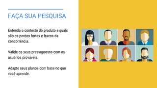 FAÇA SUA PESQUISA
Entenda o contexto do produto e quais
são os pontos fortes e fracos da
concorrência.
Valide os seus pressupostos com os
usuários prováveis.
Adapte seus planos com base no que
você aprende.
 