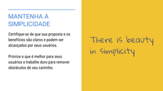 MANTENHA A
SIMPLICIDADE
Certifique-se de que sua proposta e os
benefícios são claros e podem ser
alcançados por seus usuários.
Priorize o que é melhor para seus
usuários e trabalhe duro para remover
obstáculos de seu caminho.
There is beauty
in simplicity
 