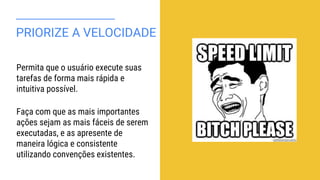 PRIORIZE A VELOCIDADE
Permita que o usuário execute suas
tarefas de forma mais rápida e
intuitiva possível.
Faça com que as mais importantes
ações sejam as mais fáceis de serem
executadas, e as apresente de
maneira lógica e consistente
utilizando convenções existentes.
 