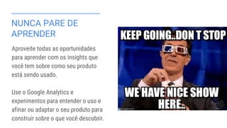 NUNCA PARE DE
APRENDER
Aproveite todas as oportunidades
para aprender com os insights que
você tem sobre como seu produto
está sendo usado.
Use o Google Analytics e
experimentos para entender o uso e
afinar ou adaptar o seu produto para
construir sobre o que você descobrir.
 