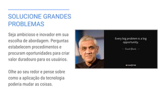SOLUCIONE GRANDES
PROBLEMAS
Seja ambicioso e inovador em sua
escolha de abordagem. Perguntas
estabelecem procedimentos e
procuram oportunidades para criar
valor duradouro para os usuários.
Olhe ao seu redor e pense sobre
como a aplicação da tecnologia
poderia mudar as coisas.
 