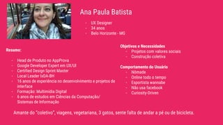 Ana Paula Batista
Amante do “coletivo”, viagens, vegetariana, 3 gatos, sente falta de andar a pé ou de bicicleta.
- UX Designer
- 34 anos
- Belo Horizonte - MG
Resumo:
- Head de Produto no AppProva
- Google Developer Expert em UX/UI
- Certified Design Sprint Master
- Local Leader IxDA-BH
- 16 anos de experiência no desenvolvimento e projetos de
interface
- Formação: Multimídia Digital
- 6 anos de estudos em Ciências da Computação/
Sistemas de Informação
Objetivos e Necessidades
- Projetos com valores sociais
- Construção coletiva
Comportamento do Usuário
- Nômade
- Online todo o tempo
- Esportista wannabe
- Não usa facebook
- Curiosity-Driven
 