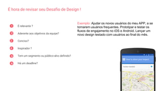 É hora de revisar seu Desafio de Design !
1 É relevante ?
Aderente aos objetivos da equipe?
Conciso?
Inspirador ?
Tem um segmento ou público-alvo definido?
Há um deadline?
2
3
4
5
6
How to show your impact:
Action needed
Exemplo: Ajudar os novos usuários do meu APP, a se
tornarem usuários frequentes. Prototipar e testar os
fluxos de engajamento no iOS e Android. Lançar um
novo design testado com usuários ao final do mês.
 